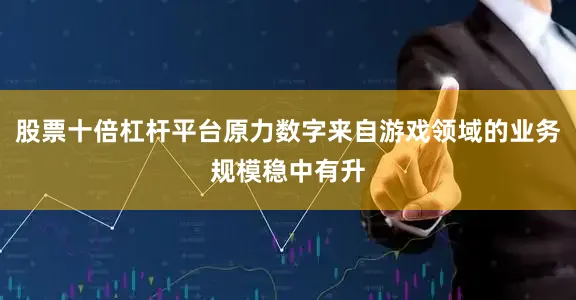 股票十倍杠杆平台原力数字来自游戏领域的业务规模稳中有升