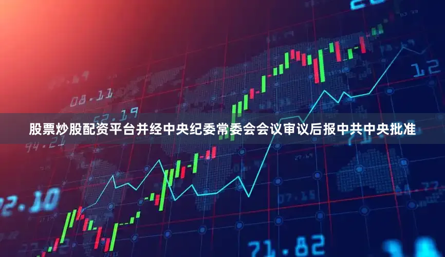 股票炒股配资平台并经中央纪委常委会会议审议后报中共中央批准