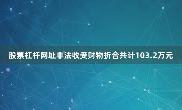 股票杠杆网址非法收受财物折合共计103.2万元