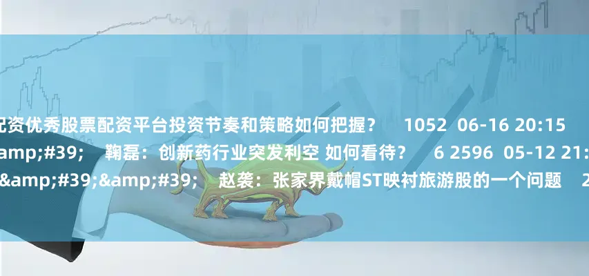 配资优秀股票配资平台投资节奏和策略如何把握？    1052  06-16 20:15     06&#39;41&#39;&#39;    鞠磊：创新药行业突发利空 如何看待？    6 2596  05-12 21:46     01&#39;12&#39;&#39;    赵袭：张家界戴帽ST映衬旅游股的一个问题    2535  04-16
