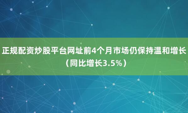 正规配资炒股平台网址前4个月市场仍保持温和增长（同比增长3.5%）