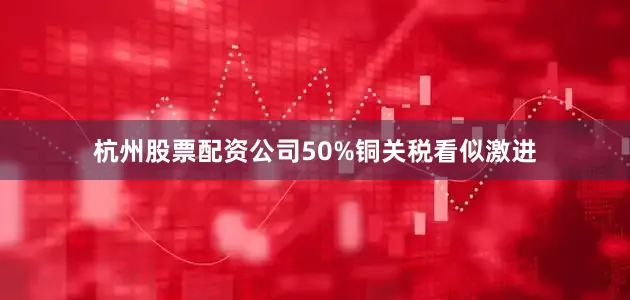 杭州股票配资公司50%铜关税看似激进