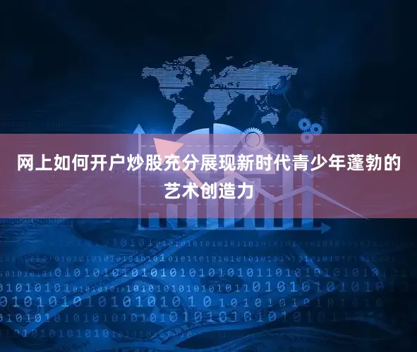 网上如何开户炒股充分展现新时代青少年蓬勃的艺术创造力