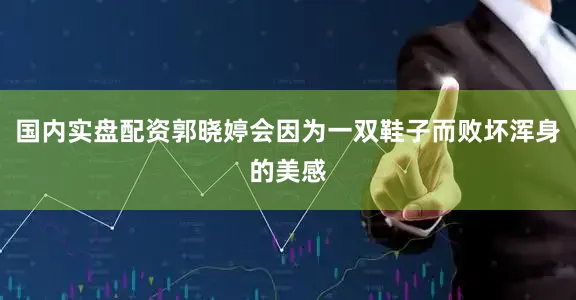 国内实盘配资郭晓婷会因为一双鞋子而败坏浑身的美感