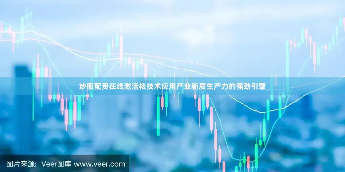 炒股配资在线激活核技术应用产业新质生产力的强劲引擎