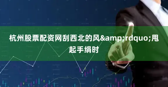 杭州股票配资网刮西北的风&rdquo;甩起手绢时