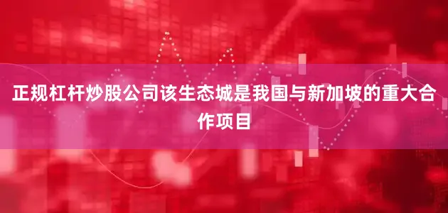 正规杠杆炒股公司该生态城是我国与新加坡的重大合作项目