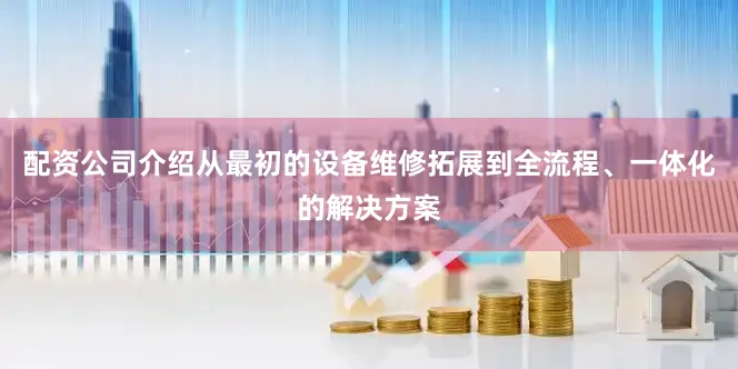 配资公司介绍从最初的设备维修拓展到全流程、一体化的解决方案