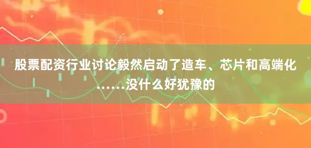 股票配资行业讨论毅然启动了造车、芯片和高端化……没什么好犹豫的